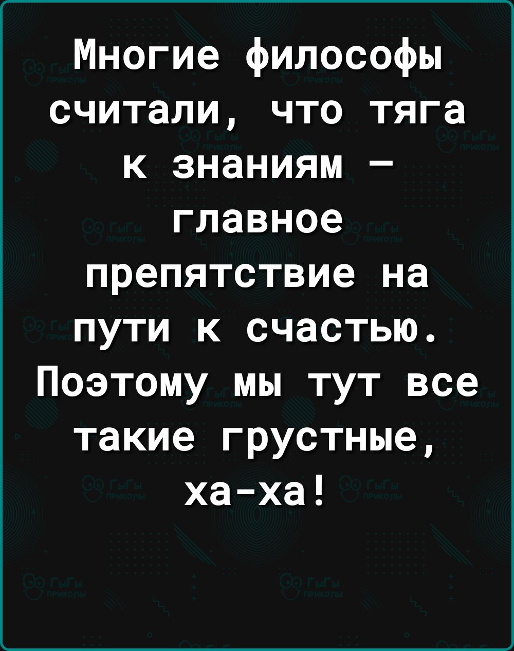 Многие философы считали что тяга к знаниям главное препятствие на пути к счастью Поэтому мы тут все такие грустные ха ха