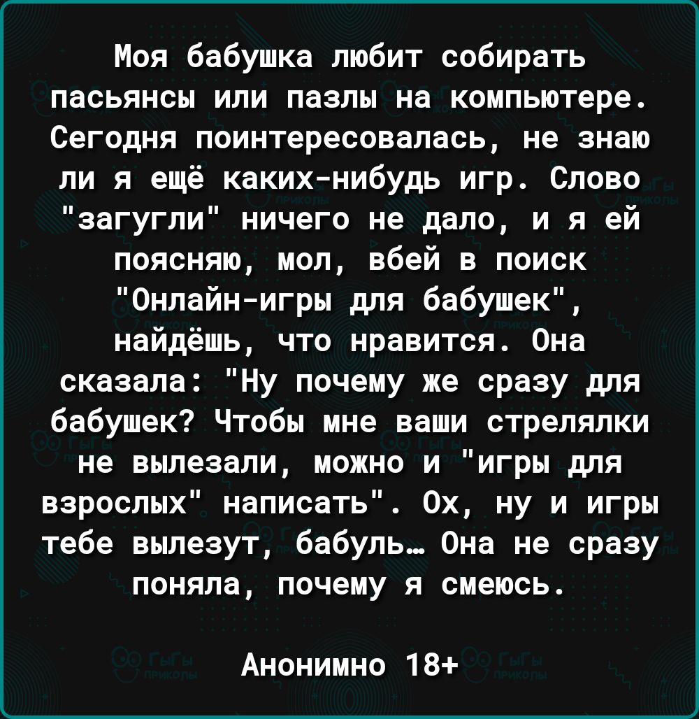Моя бабушка тобит собирать пасьянсы или пазлы на компьютере Сегодня поинтересовалась не знаю ли я ещё каких нибудь игр Слово загугпи ничего не депо и я ей поясняю мол вбей в поиск Онлайнигры для бабушек найдёшь что нравится Она сказала Ну почему же сразу для бабушек Чтобы мне ваши стрелялки не вылезали можно и игры для взрослых написать 0х ну и игры тебе вылезут Бабупь Она не сразу поняла почему я