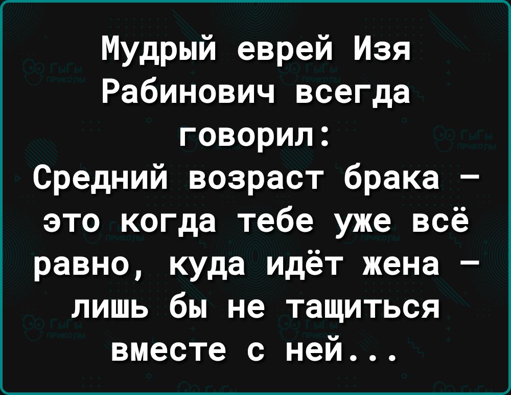 Мудрый еврей Изя Рабинович всегда говорил Средний возраст брака это когда тебе уже всё равно куда идёт жена лишь бы не тащиться вместе с ней