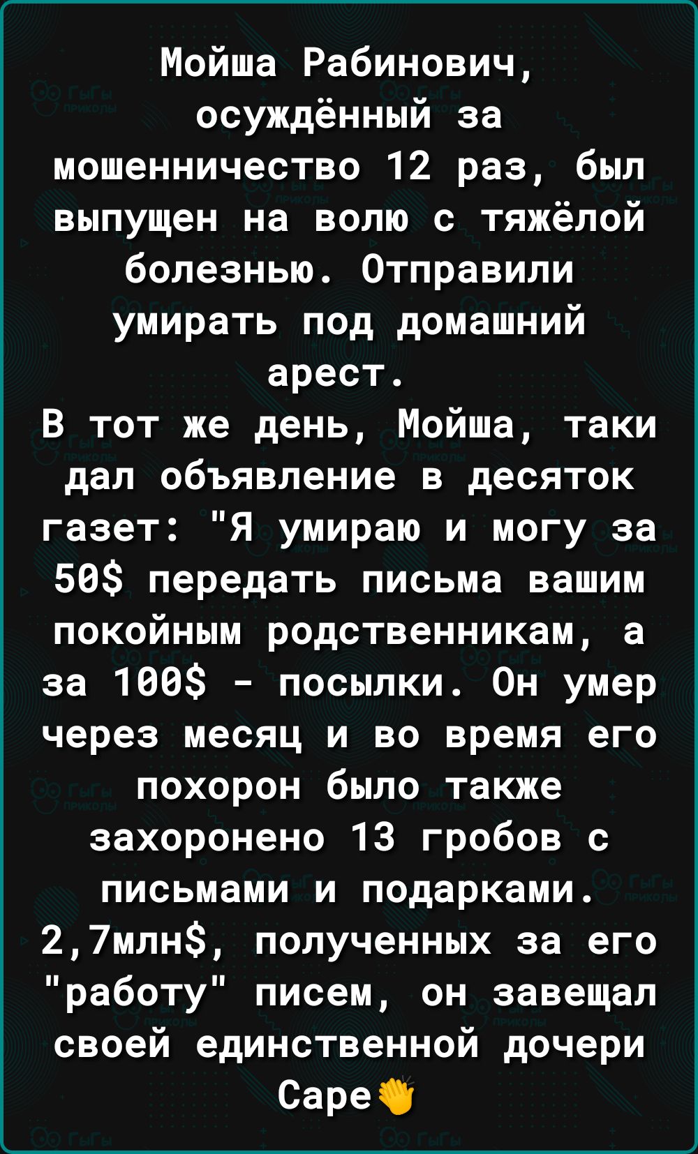 Мойша Рабинович осуждённый за мошенничество 12 раз был выпущен на волю с тяжёлой болезнью Отправили умирать под домашний арест В тот же день Мойша таки дал объявление в десяток газет Я умираю и могу за 56 передать письма вашим покойным родственникам а за 100 посылки Он умер через месяц и во время его похорон было также захоронено 13 гробов с письмами и подарками 27млн полученных за его работу писе