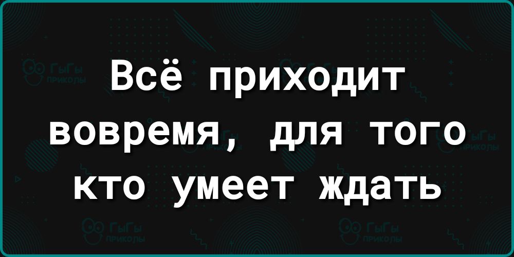 Всё приходит вовремя для того кто умеет ждать