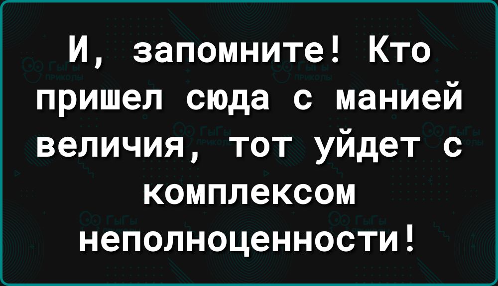 И запомните Кто пришел сюда с манией величия тот уйдет с комплексом неполноценности