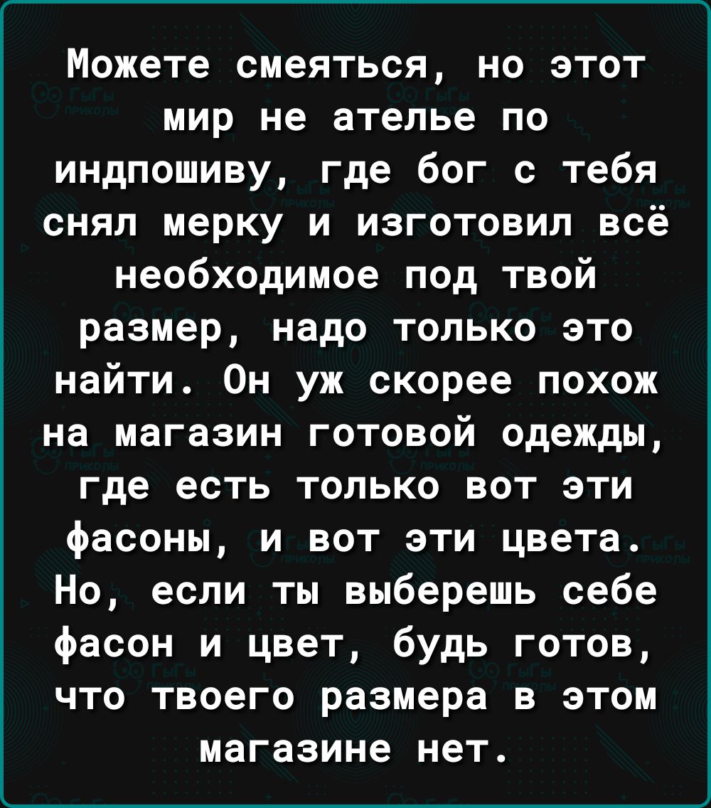 Можете смеяться но этот мир не ателье по индпошиву где бог с тебя снял мерку и изготовил всё необходимое под твой размер надо только это найти Он уж скорее похож на магазин готовой одежды где есть ТОЛЬКО ВОТ ЭТИ фасоны и вот эти цвета Но если ты выберешь себе фасон и цвет будь готов что твоего размера в этом магазине нет