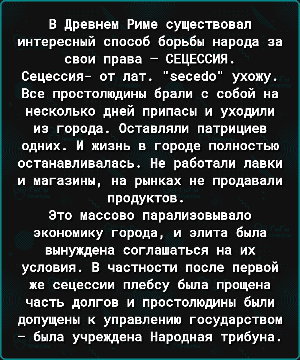 В Древнем Риме существовал интересный способ борьбы народа за свои права СЕЦЕССИЯ Сецессия от лат еесеао ухожу Все простолюдины брали с собой на несколько дней припасы и уходили из города Оставляпи патрициев одних И жизнь в городе полностью останавливалась Не работали лавки и магазины на рынках не продавали продуктов Зто массово парализовывало экономику города и элита была вынуждена соглашаться на