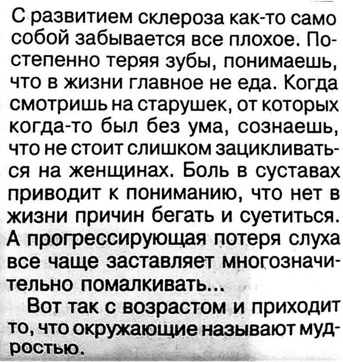 С развитием склероза как то само собой забывается все плохое По степенно теряя зубы понимаешь что в жизни главное не еда Когда смотришь на старушек от которых когда то был без ума сознаешь что не стоит слишком зацикливать ся на женщинах Боль в суставах приводит к пониманию что нет в жизни причин бегать и суетиться А прогрессирующая потеря слуха все