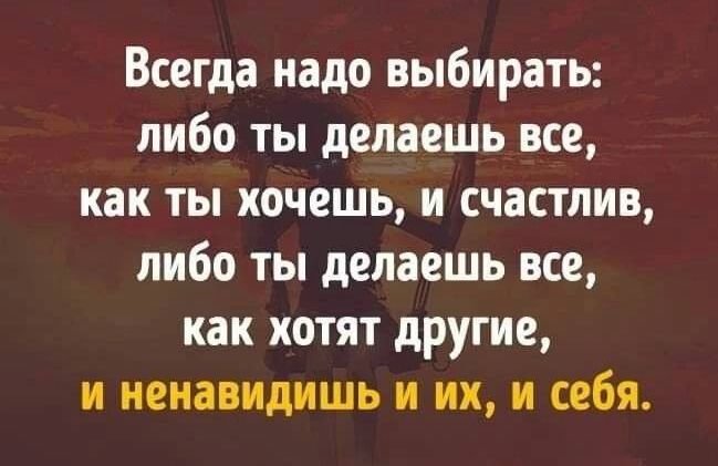 Всегда надо выбирать либо ты делаешь все как ты хочешь и счастлив либо ты делаешь все как хотят другие и ненавидишь и их и себя