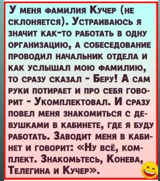 У меня фамилия Кучер (не склоняется). Устраиваюсь я значит как-то работать в одну организацию, а собеседование проводил начальник отдела и как услышал мою фамилию, то сразу сказал – Беру! А сам руки потирает и про себя говорит – Укомплектовал. И сразу повел меня знакомиться с девушками в кабинете, где я буду работать. Заводит меня в кабинет и говорит: «Ну всё, комплект. Знакомьтесь, Конева, Телегина и Кучер».