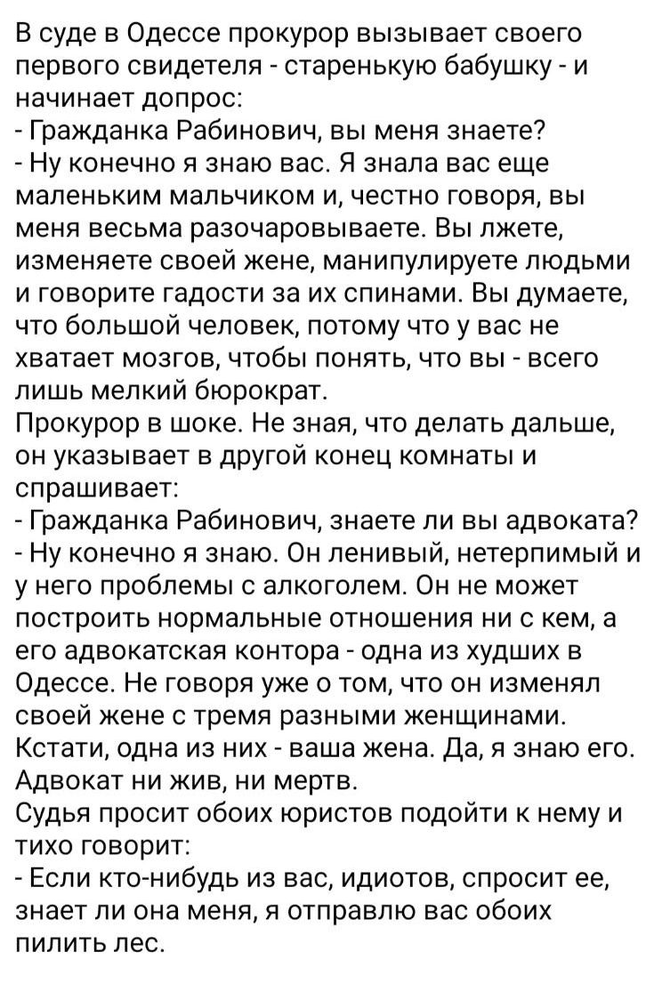 В суде в Одессе прокурор вызывает своего первого свидетеля - старенькую бабушку - и начинает допрос:  - Гражданка Рабинович, вы меня знаете?  - Ну конечно я знаю вас. Я знала вас еще маленьким мальчиком и, честно говоря, вы меня весьма разочаровываете. Вы лжете, изменяете своей жене, манипулируете людьми и говорите гадости за их спинами. Вы думаете, что большой человек, потому что у вас не хватает мозгов, чтобы понять, что вы - всего лишь мелкий бюрократ.  Прокурор в шоке. Не знает, что делать дальше, он указывает в другой конец комнаты и спрашивает:  - Гражданка Рабинович, знаете ли вы адвоката?  - Ну конечно я знаю. Он ленивый, нетерпимый и у него проблемы с алкоголем. Он не может построить нормальные отношения с кем бы то ни было. Если он женится, то изменяет своей жене с тремя различными женщинами.  Кстати, он жив и мертв.  Судья наверняка захочет подойди к нему и тихо спросить: 