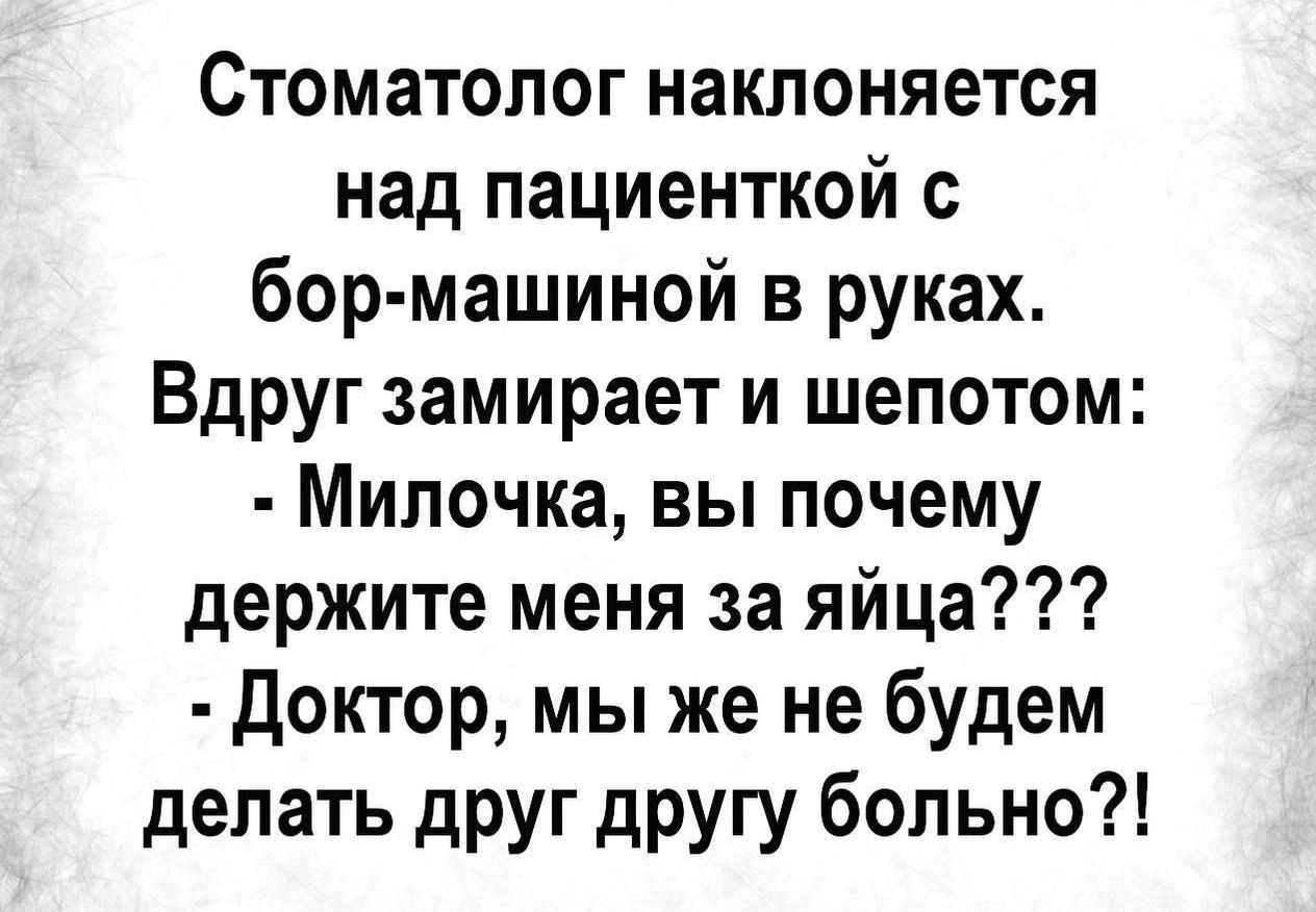Стоматолог наклоняется над пациенткой с бор-машиной в руках. Вдруг замирает и шепотом: - Милочка, вы почему держите меня за яйца??? - Доктор, мы же не будем делать друг другу больно?!