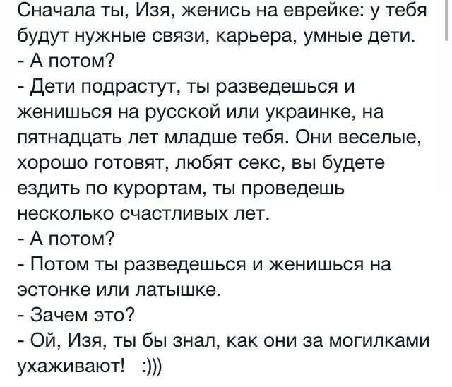 Сначала ты, Изя, женись на еврейке: у тебя будут нужные связи, карьера, умные дети.
- А потом?
- Дети подрастут, ты разведешься и женишься на русской или украинки, на пятнадцать лет младше тебя. Они веселые, хорошо готовят, любят секс, вы будете ездить по курортам, ты проведешь несколько счастливых лет.
- А потом?
- Потом ты разведешься и женишься на эстонке или латышке.
- Зачем это?
- Ой, Изя, ты бы знал, как они за могилками ухаживают! :))