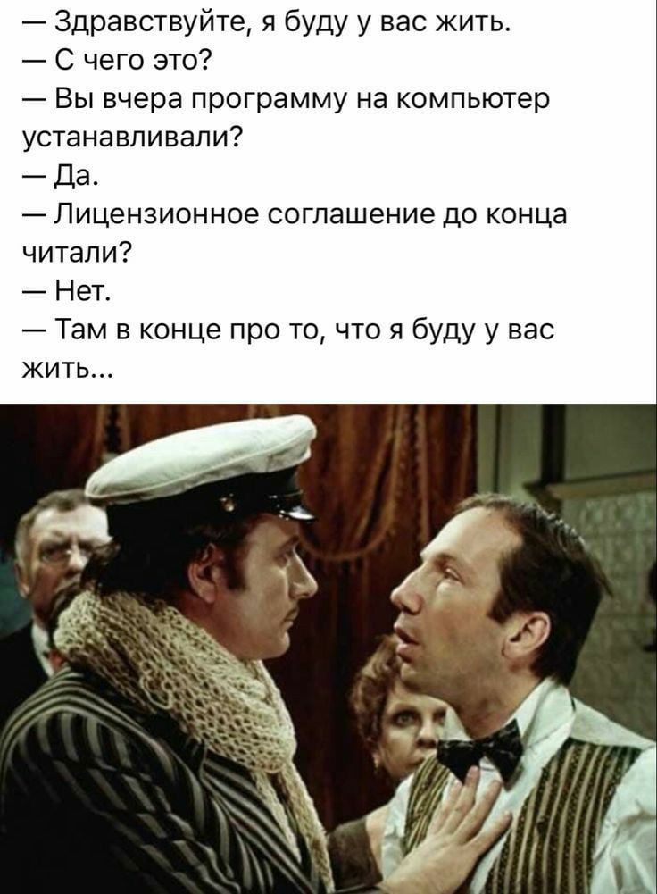 — Здравствуйте, я буду у вас жить.
— С чего это?
— Вы вчера программу на компьютер устанавливали?
— Да.
— Лицензионное соглашение до конца читали?
— Нет.
— Там в конце про то, что я буду у вас жить...