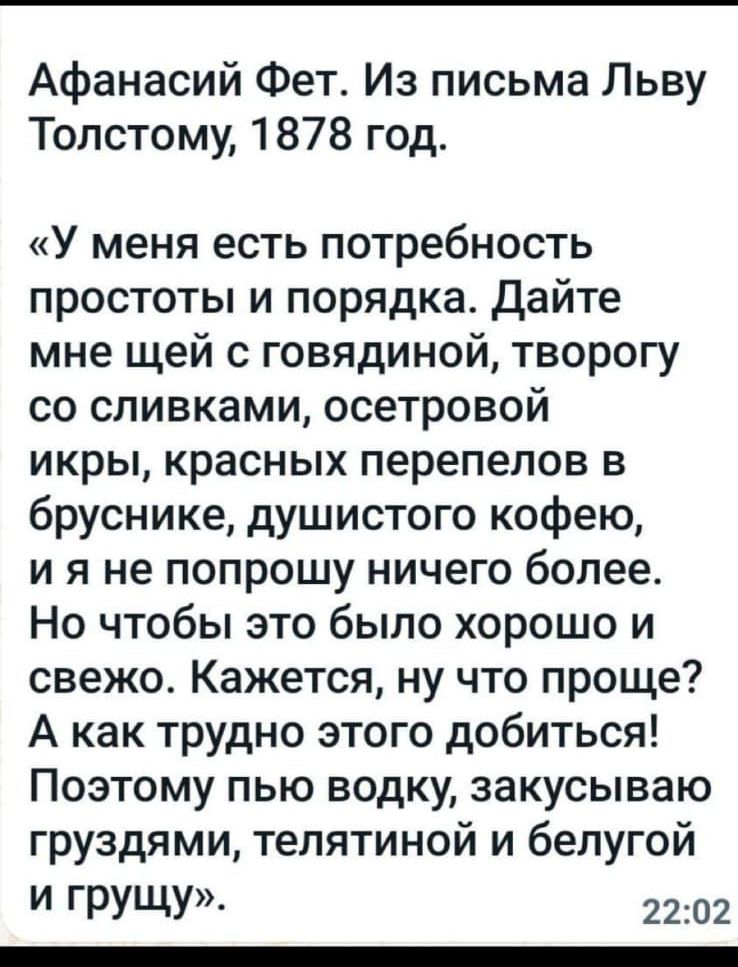 Афанасий Фет. Из письма Льву
Толстому, 1878 год.

«У меня есть потребность
простоты и порядка. Дайте
мне щей с говядиной, творогу
со сливками, осетровой

икры, красных перепелов в
бруснике, душистого кофею,
ия не попрошу ничего более.
Но чтобы это было хорошо и
свежо. Кажется, ну что проще?
А как трудно этого добиться!
Поэтому пью водку, закусываю
груздями, телятиной и белугой
И ГрУЩу», 22:02
