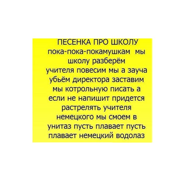 ПЕСЕНКА ПРО ШКОЛУ покапокапокамушкам мы школу разберём учителя повесим мы а зауча убьём директора засгавим мы котрольную писать а если не напишит придется расгрелять учителя немецкого мы смоем в унитаз пусть плавает пусгь плавает немецкий водолаз