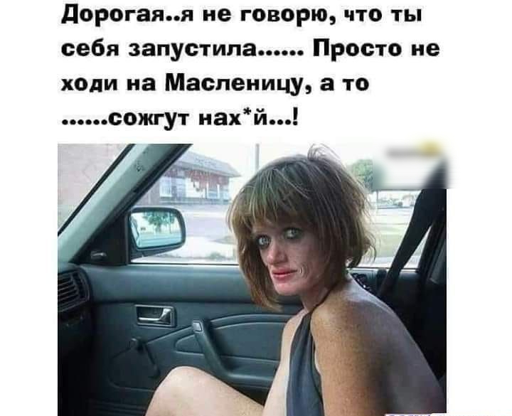 дорогаяя не говорю что ты себя запустила Просто не ходи на Масленицу а то сожгут нахй