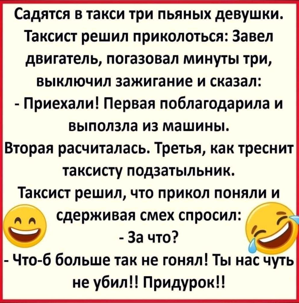 Садятся в такси три пьяных девушки Таксист решил приколоться Завел двигатель погазовал минуты три выключил зажигание и сказал Приехали Первая поблагодарила и выползла из машины Вторая расчиталась Третья как треснит таксисту подзатыльник Таксист решил что прикол поняли и сдерживая смех спросил За что Что б больше так не гонял Ты нас чуть не убил Придурок