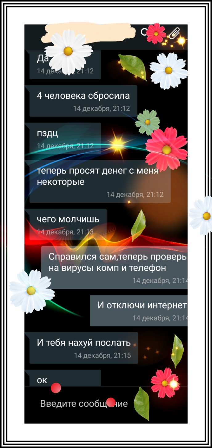 4 человека сбросила 4цсшбрн 2112 _ 2 _ пздц _ еперь ПРОСЯТ ДЕНЕГ С МЕНЯ некоторые 4 дскцбрж 21 12 чего МОЛЧИШЬ лщщбря 2 2 Справился самтеперь проверь на вирусы комп и телефон 14декабря 211 И ОТКЛ ЮЧИ интернет 14декабря 2111 И тебя НЗХУЙ ПОСЛЭТЬ 4 пгкдбря Л 15 ОК Введите сообщ ие