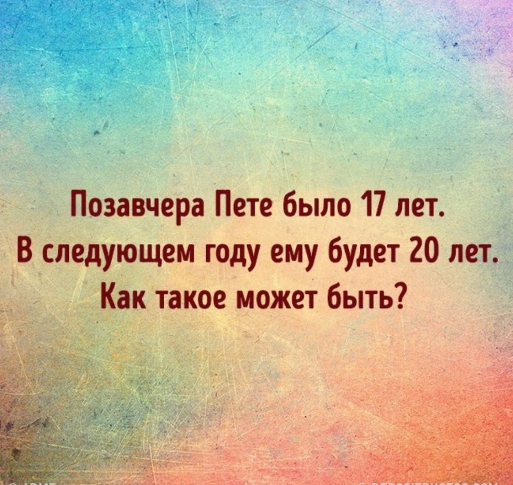 Позавчера Пете было 17 лет В следующем году ему будет 20 лет Как такое может быть