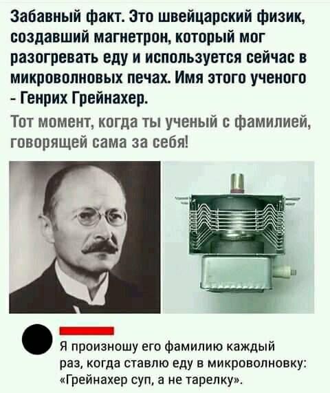 Забавный факт Зто швейцарский физик создавший магнетрон который мог разогревать еду и используется сейчас в микроволновых печах Имя этого ученого Генрих Грейнахер Тот момент когда ты ученый фамилией говорящей сама за себя _ Я произношу его фамилию каждый раз когда ставлю еду в микроволновку Грейнахер супу не тарелку
