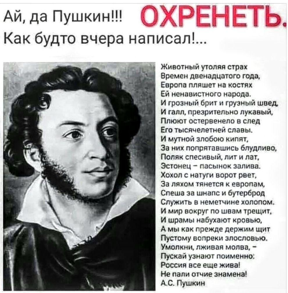 АЙда Пушкин з _ А _ вы ___3 __ _ Как будто вчера написал Животный утоляя страх Времен двенадцатого года Европа пляшет на костях Ей ненавистного народа И грозный брит грузный швед И галл презрительно лукавый Плюют остервенело в след Его тысячелетней славы И мупюй злобою кипят За них попрятавшись 6лудпиво Поляк спесивый пит и лат Эстонец пасынок залива Хохол с натуги ворот рвет За пяхом тянется евро