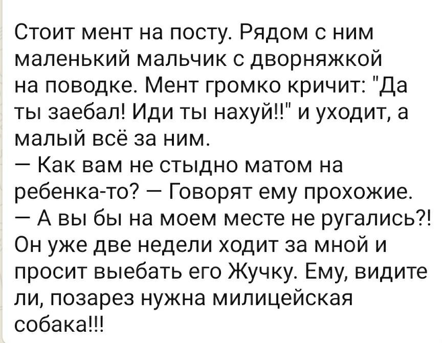 Стоит мент на посту Рядом с ним маленький мальчик с дворняжкой на поводке Мент громко кричит Да ты заебал Иди ты нахуй и уходит а малый всё за ним Как вам не стыдно матом на ребенка то Говорят ему прохожие А вы бы на моем месте не ругались Он уже две недели ходит за мной и просит выебать его Жучку Ему видите ли позарез нужна милицейская собака