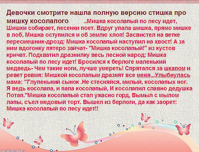 девоЧки СМОТРИТЕ чнашла ПОЛНУЮ версию СТИШКЗ ПРО мишку косолапого Мишна косолапый по лесу идет Шишки собирает песенки поет Вдруг упала шишка прямо мишке в лоб Мишка оступился и об землю хлоп Засвистел на ветке пересмешник дрозд Мишка косолапый наступил на хвост А за ним вдогонку пятеро зайнат Мишка косолапь из кустов кричат Подхватил дразнилку весь лесной народ Мишка косолапый по лесу идет Бросилс