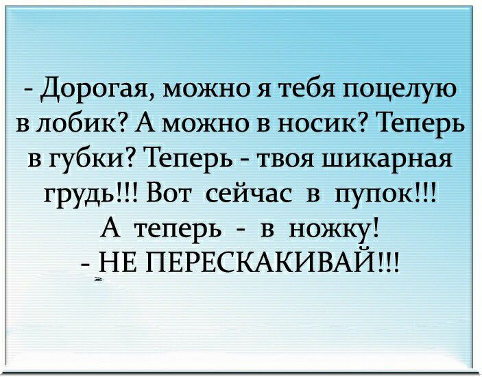 Дорогая можно я тебя поцелую в лобик А можно в носик Теперь в губки Теперь твоя шикарная грудь Вот сейчас в пупок А теперь в ножку _3НЕ ПЕРЕСКАКИВАЙ