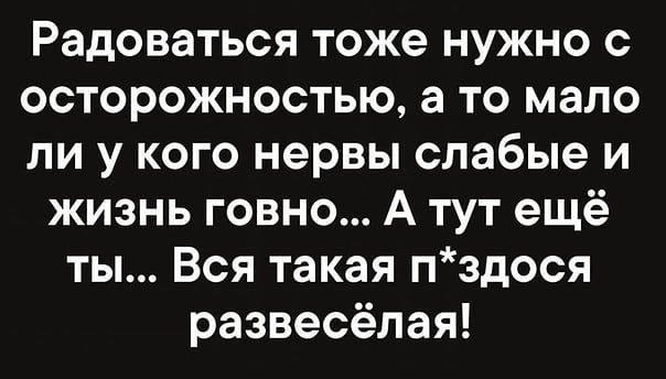 Радоваться тоже нужно с осторожностью а то мало ли у кого нервы слабые и жизнь говно А тут ещё ты Вся такая пздося развесёлая