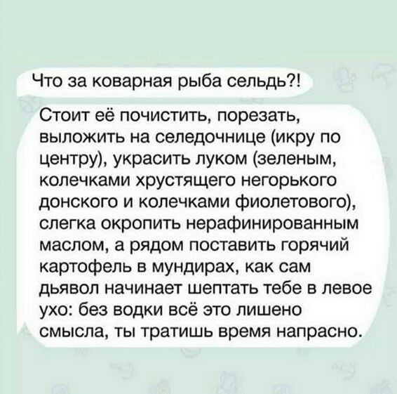 Что за коварная рыба сельдь Стоит её почистить порезать выложить на селедочнице икру по центру украсить луком зеленым колечками хрустящего негорького донского и колечками фиолетового слегка окропить нерафинированным маслом а рядом поставить горячий картофель в мундирах как сам дьявол начинает шептать тебе в левое ухо без водки всё это лишено смысла ты тратишь время напрасно