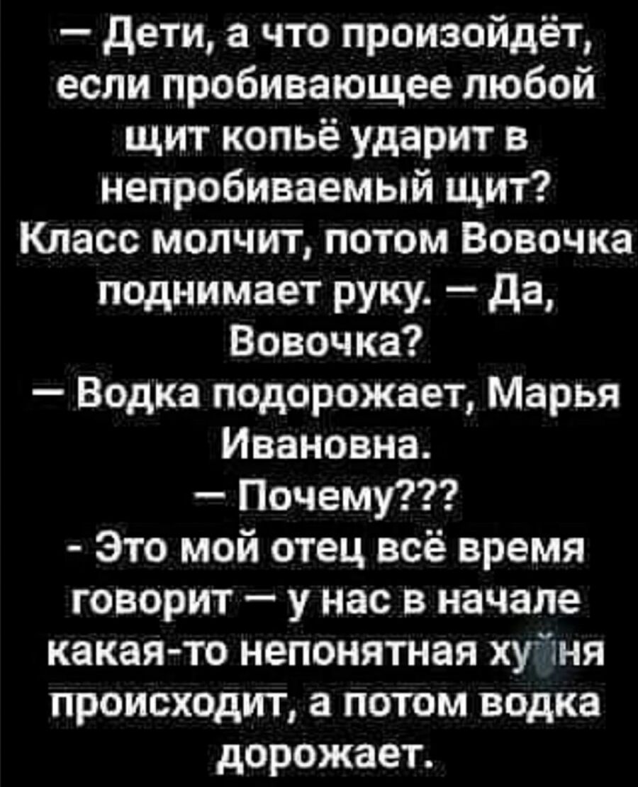 дети а что произойдёт если пробивающее любой щит копьё ударит в непробиваемый щит Класс молчит потом Вовочка поднимает руку да Вовочка Водка подорожает Марья Ивановна Почему Это мой отец всё время говорит у нас в начале какая то непонятная хуйня происходит а потом водка дорожает