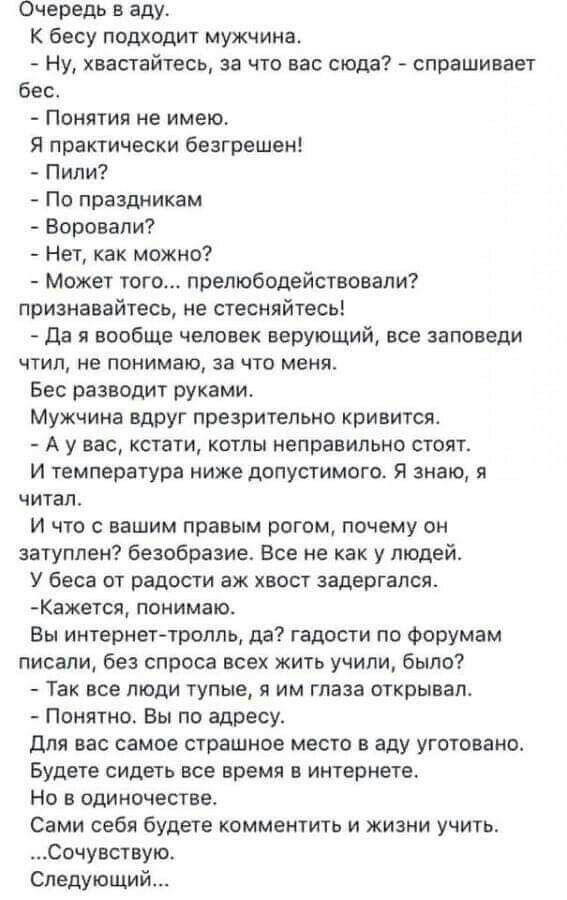 Очередь в аду К бесу подходит мужчина Ну хвастайтесь за что вас сюда спрашивает бест Понятия не имею Я практически безгрешен Пили По праздникам Воровапи Нет как можно Может того препюбодействовали признавайтесь не стесняйтесь Да я вообще человек верующий все заповеди чтил не понимаю за что меня Бес разводит руками Мужчина вдруг презрительно ривитсят А у вас кстати кстлы неправильно стоят И темпера