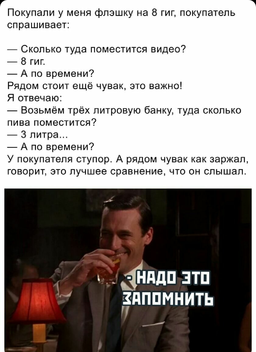 Покупали у меня флэшку на 8 гиг покупатель спрашивает Сколько туда поместится видео 8 гиг А по времени Рядом стоит ещё чувак это важно Я отвечаю Возьмём трёх литровую банку туда сколько пива поместится 3 литра А по времени У покупателя ступор А рядом чувак как заржал говорит это лучшее сравнение что он слышал ддп зтп дппмнить
