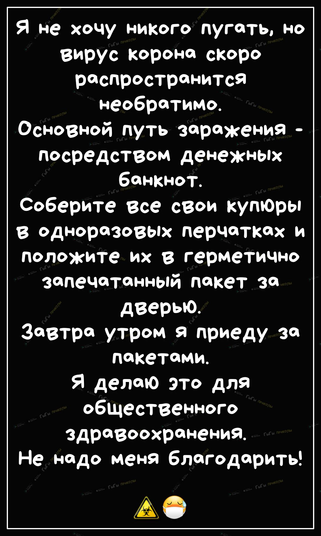 Я не хочу ниого пугать но вирус корона скоро распространится необратимо Основной путь заражения посредством денежных Банкнот Соберите все свои купЮры в одноразовых перчатках и положите их в герметично запечатанный пакет за дверью Завтра утром я приеду за пакетами Я делаю это для общественного здравоохранения Не надо меня благодарить А0