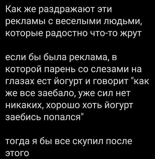 Как же раздражают эти рекламы с веселыми людьми которые радостно что то жрут если бы была реклама в которой парень со слезами на глазах ест йогурт и говорит как же все заебало уже сил нет никаких хорошо хоть йогурт заебись попался тогда Я бЫ все СКУПИЛ ПОСЛЕ ЭТОГО