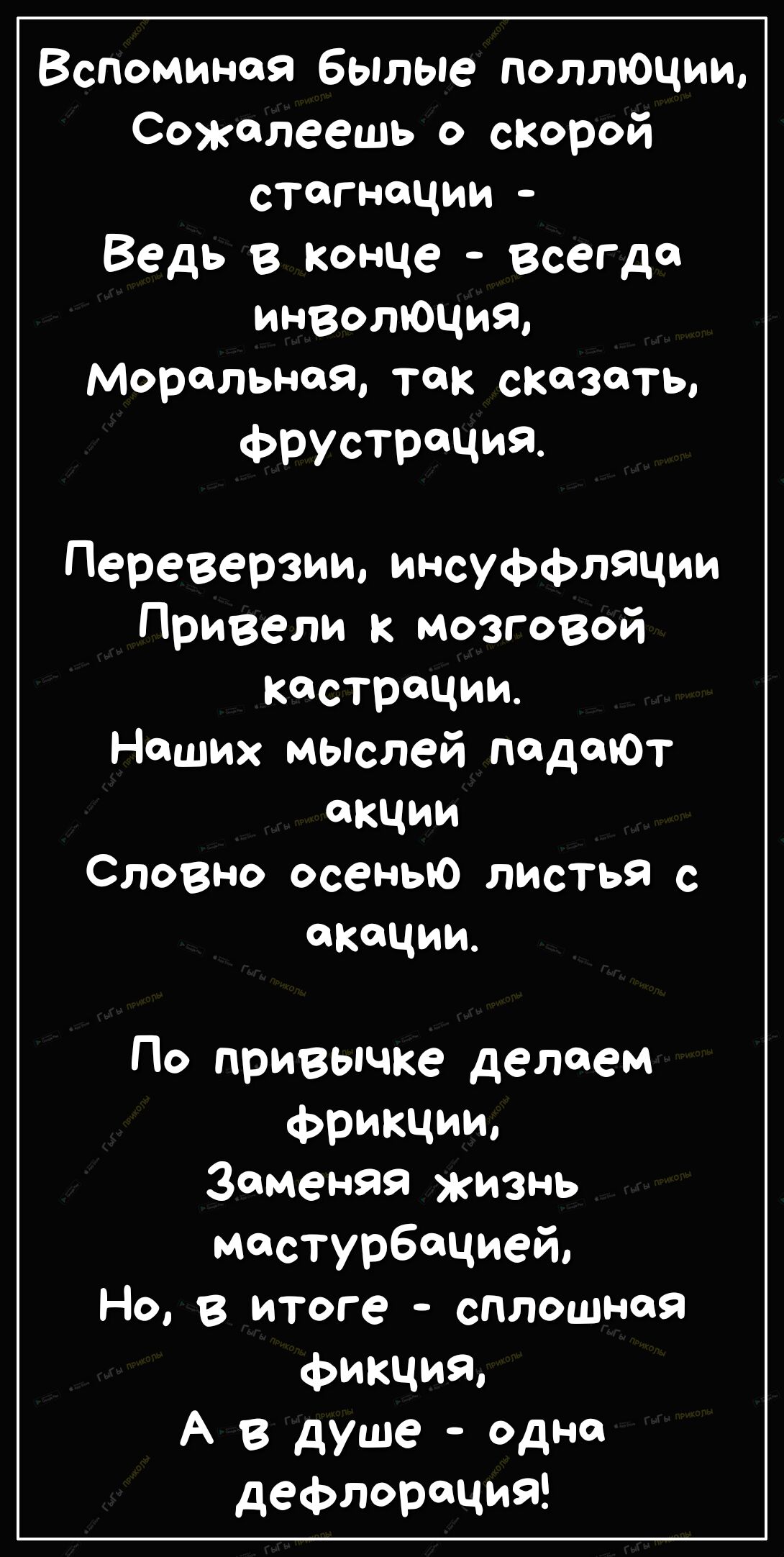 Вспоминая былые поллюции Сожалеешь о скорой стоп лоции Ведь в конце всегда инволюция Моральная так сказать ФРУСТРЩИЯ Переверзии инсуффляции Привели к мозговой кастрации Наших мыслей подопот акции Словно осенью листья с акации По привычке делаем фрикции Заменяя жизнь мастурбацией Но в итоге сплошная ФикЧИЯ А В душе одно дефлорация