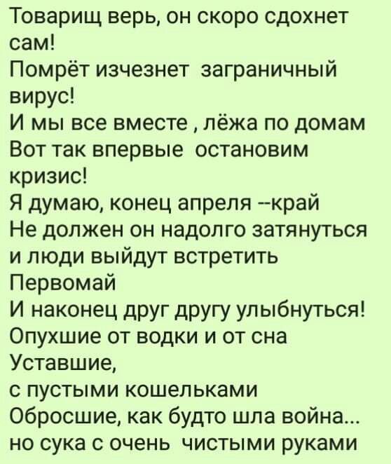Товарищ верь он скоро сдохнет сам Помрёт изчезнет заграничный вирус И мы все вместе лёжа по домам Вот так впервые остановим кризис Я думаю конец апреля край Не должен он надолго затянуться и люди выйдут встретить Первомай И наконец друг другу улыбнуться Опухшие от водки и от сна Уставшие с пустыми кошельками Обросшие как будто шла война но сука с очень чистыми руками