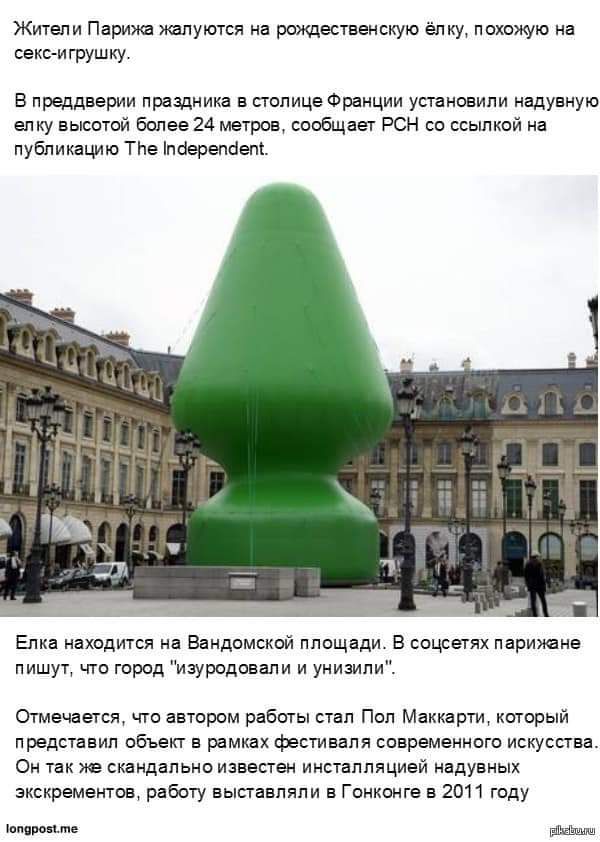 Жители Парижа жалуются на рождественскую ёлку похожую на секс игрушку В преддверии праздника в столице Франции установили надувную елку высотой более 24 метров сообщает РСН со ссылкой на публикацию Тле поерепоепі Елка находится на Вандомской площади В соцсетях парижане пишут что город изуродовали и унизили Отмечается что автором работы стал Пол Маккарти который представил объект в рамках фестиваля