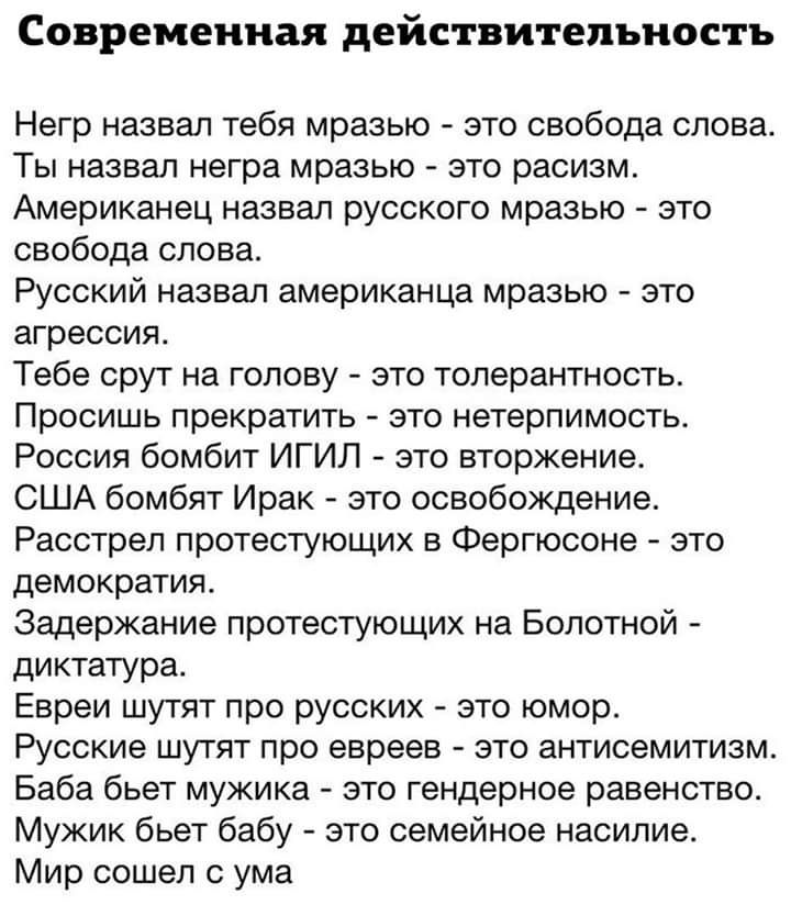 Современная действительность Негр назвал тебя мразью это свобода слова Ты назвал негра мразью это расизм Американец назвал русского мразью это свобода слова Русский назвал американца мразью это агрессия Тебе срут на голову это толерантность Просишь прекратить это нетерпимость Россия бомбит ИГИЛ это вторжение США бомбят Ирак это освобождение Расстрел протестующих в Фергюсоне это демократия Задержан