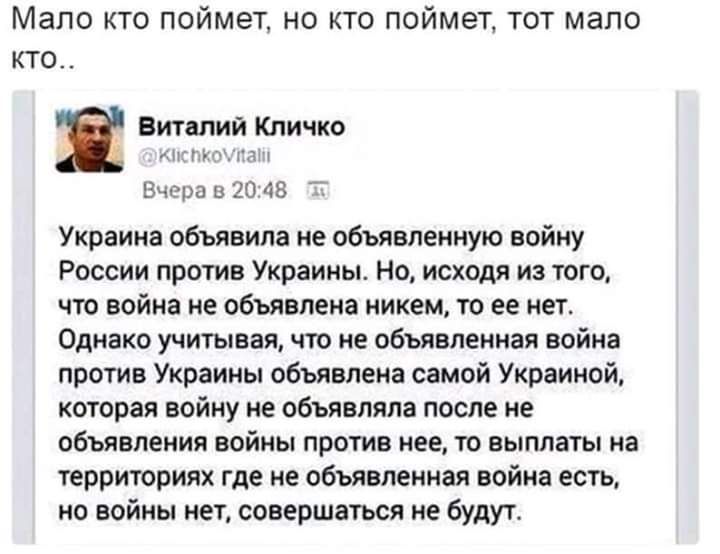 Мало кто поймет но кто поймет тот мало кто Виталий Кличко АП УЦГЛЧ Вчера в 20 48 Украина объявила не объявленную войну России против Украины Но исходя из того что война не объявлена никем то ее нет Однако учитывая что не объявленная война против Украины объявлена самой Украиной которая войну не объявляла после не объявления войны против нее то выплаты на территориях где не объявленная война есть н
