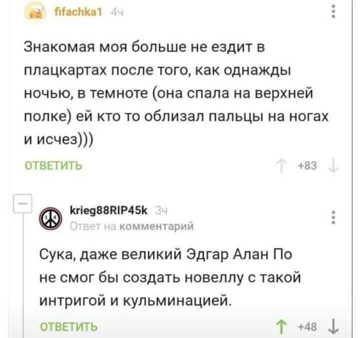там 1 Е Знакомая моя больше не ездит в плацкартах после того как однажды ночью в темноте она спала на верхней полке ей кто то облизал пальцы на ногах и исчез ОТВЕТИТЬ 83 КгіеяВВПіГЧБК комментарии Сука даже великий Эдгар Алан По не смог бы создать новеллу с такой интригой и кульминацией ответить Т 48 1