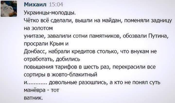 Михаил 1504 Украинцы молодцы чётко всё сделали вышли на майдан поменяли задницу на золотом унитазе завалили сотни памятников обозвали Путина просрали Крым и Донбасс набрали кредитов столько что внукам не отработать добились повышения тарифов в шесгь раз перекрасили все сортиры в жовто бпакитный и довольные разошлись а кто не понял суть манёвра тот ватник