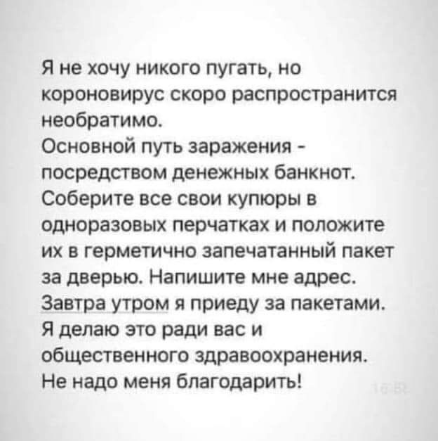 Я не хочу никого пугать но короноаирус скоро распространится необратимо Основной путь заражения посредством денежных банкнот Соберите все свои купюры в одноразовых перчатках и положите их в герметично запечатанный пакет за дверью Напишите мне адрес Завтра утром я приеду за пакетами Я делаю это ради вас и общестиенного здравоохранения Не надо меня благодарить