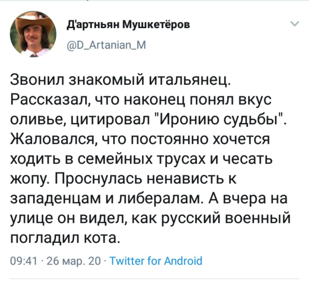 дартньян Мушкетёров В_Агтапіап_м Звонил знакомый итальянец Рассказал что наконец понял вкус оливье цитировал Иронию судьбы Жаловался что постоянно хочется ходить в семейных трусах и чесать жопу Проснулась ненависть к западенцам и либералам А вчера на улице он видел как русский военный погладил кота 0941 26 мар 20 Тиіпег ГогАпбгоіо
