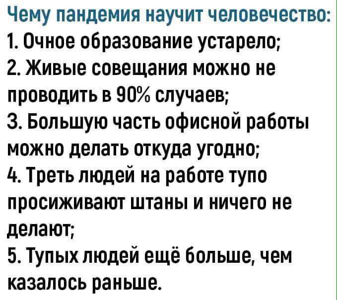 Чему пандемия научит человечество 1 Очное образование устарело 2 Живые совещания можно не проводить в 90 случаев З Большую часть офисной работы можно делать откуда угодно 4 Треть людей на работе тупо просиживают штаны и ничего не делают 5 Тупых людей ещё большечем казалось раньше