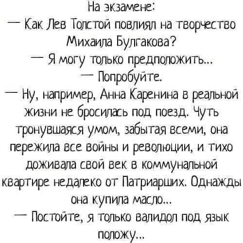 На экзамене _ Как Лев Толсгой повлиял на творчество Михаила Булгакова _ Я могу только предположить _ ПопробуйТе Ну например Анна Каренина в реальной жизни не бросилась под поезд Чуть тронувшаяся умом забытая всеми она пережила ВСЕ ВОЙНЫ И РЕВОЛЮЦИИ И ТИХО доживала свой век в коммунальной квартире недалеко от Патриарших Однажды она купила масло _ Постйте я только валидол под язык положу
