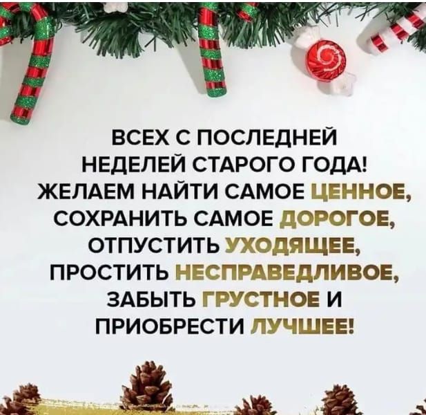 ВСЕХ С ПОСЛЕДНЕЙ НЕДЕЛЕЙ СТАРОГО ГОДА ЖЕЛАЕМ НАЙТИ САМОЕ ЦЕННОЕ СОХРАНИТЬ САМОЕ дОРОГОЕ ОТПУСТИТЬ УХОДЯЩЕЕ ПРОСТИТЬ НЕСПРАВЕДЛИВОЕ ЗАБЫТЬ ГРУСТНОЕ И ПРИОБРЕСТИ ЛУЧШЕЕ