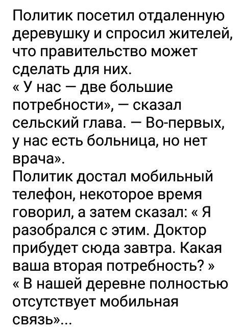 Политик посетил отдаленную деревушку и спросил жителей что правительство может сделать для них У нас две большие потребности сказал сельский глава Вопервых у нас есть больница но нет врача Политик достал мобильный телефон некоторое время говорил а затем сказал Я разобрался с этим Доктор прибудет сюда завтра Какая ваша вторая потребность В нашей деревне полностью отсутствует мобильная СВЯЗЬ