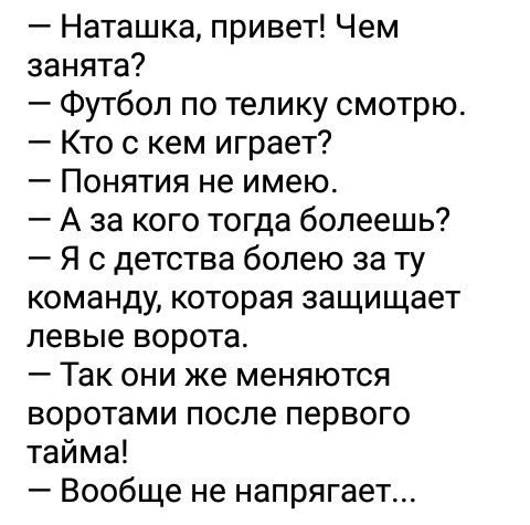Наташка привет Чем занята Футбол по телику смотрю Кто с кем играет Понятия не имею А за кого тогда болеешь Я с детства болею за ту команду которая защищает левые ворота Так они же меняются воротами после первого тайма Вообще не напрягает