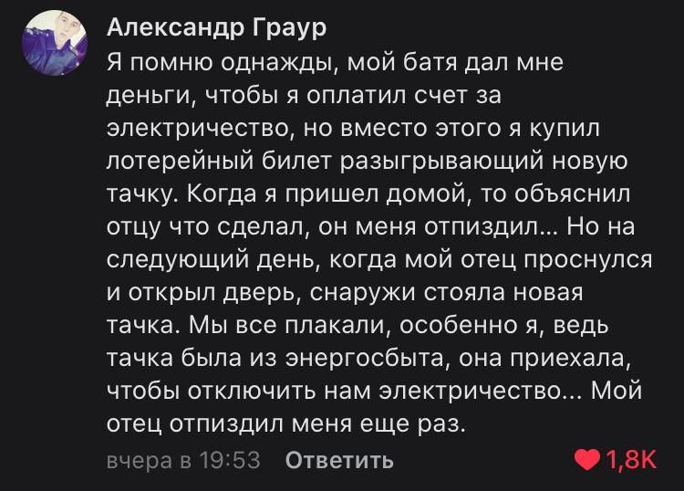 Александр Граур Я помню однажды мой батя дал мне деньги чтобы я оплатил счет за электричество но вместо этого я купил лотерейный билет разыгрывающий новую тачку Когда я пришел домой то объяснил отцу что сделал он меня отпиздил Но на следующий день когда мой отец проснулся и открыл дверь снаружи стояла новая тачка Мы все плакали особенно я ведь тачка была из энергосбыта она приехала чтобы отключить