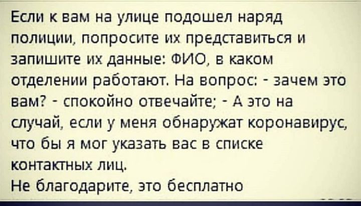 Если к вам на улице подошел наряд полиции попросите их представиться и запишите их данные ФИО в каком отделении работают На вопрос зачем это вам спокойно отвечайте А это на случай если у меня обнаружат коронавирус что бы я мог указать вас в списке контактных лиц Не благодарите это бесплатно