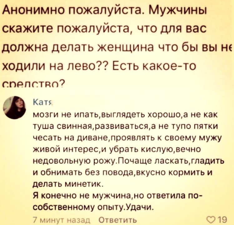 Анонимно пожалуйста Мужчины скажите пожалуйста что для вас должна делать женщина что бы вы не ходили на лево Есть какое то спепстяо7 Ф Кат мозги не ипатьвыглядеть хорошоа не как туша свиннаяра3виватьсяа не тупо пятки чесать на диванепроявпять к своему мужу живой интересм убрать кислуювечно недовольную рожуПочаще паскатьгпадить и обнимать без поводавкусно кормить и делать минетик Я конечно не мужчи